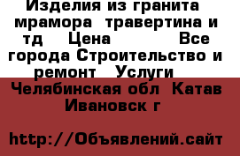 Изделия из гранита, мрамора, травертина и тд. › Цена ­ 1 000 - Все города Строительство и ремонт » Услуги   . Челябинская обл.,Катав-Ивановск г.